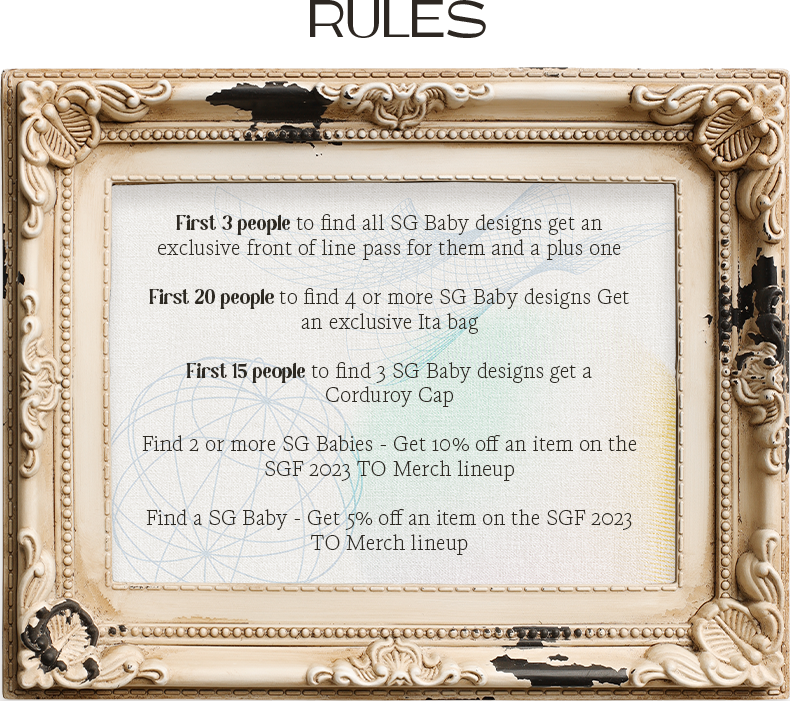 Sun God baby rules: First 3 people to find all SG Baby designs get an exclusive front of line pass for them and a plus one; First 20 people to find 4 or more SG Baby designs Get an exclusive Ita bag; First 15 people to find 3 SG Baby designs get a Corduroy Cap; Find 2 or more SG Babies - Get 10% off an item on the SGF 2023 TO Merch lineup; Find a SG Baby - Get 5% off an item on the SGF 2023 TO Merch lineup